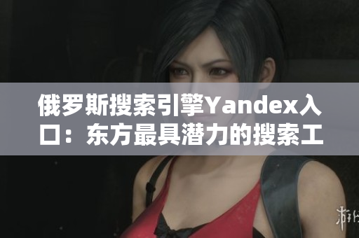 俄罗斯搜索引擎Yandex入口：东方最具潜力的搜索工具