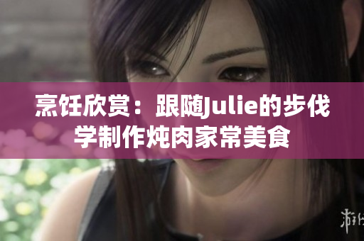 烹饪欣赏：跟随Julie的步伐学制作炖肉家常美食