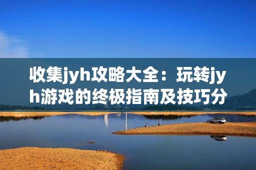 收集jyh攻略大全：玩转jyh游戏的终极指南及技巧分享