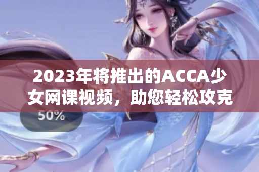 2023年将推出的ACCA少女网课视频，助您轻松攻克考试