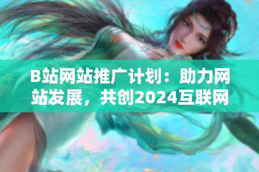 B站网站推广计划：助力网站发展，共创2024互联网新纪元