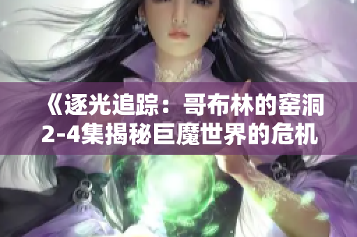 《逐光追踪：哥布林的窑洞2-4集揭秘巨魔世界的危机与奇遇》