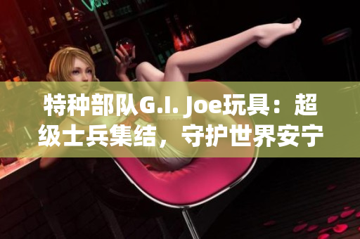 特种部队G.I. Joe玩具：超级士兵集结，守护世界安宁