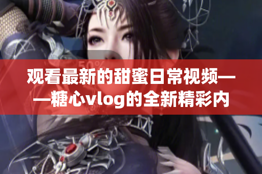 观看最新的甜蜜日常视频——糖心vlog的全新精彩内容