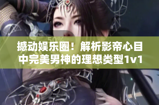 撼动娱乐圈！解析影帝心目中完美男神的理想类型1v1