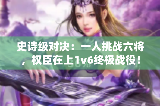 史诗级对决：一人挑战六将，权臣在上1v6终极战役！