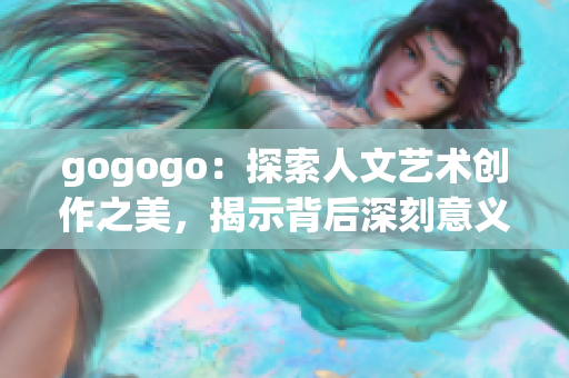 gogogo：探索人文艺术创作之美，揭示背后深刻意义