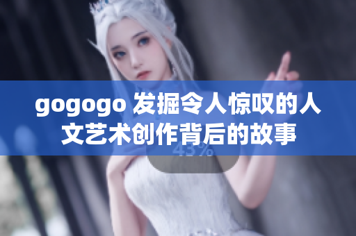 gogogo 发掘令人惊叹的人文艺术创作背后的故事